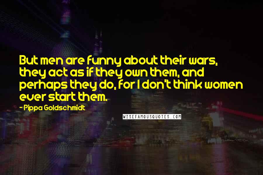 Pippa Goldschmidt Quotes: But men are funny about their wars, they act as if they own them, and perhaps they do, for I don't think women ever start them.