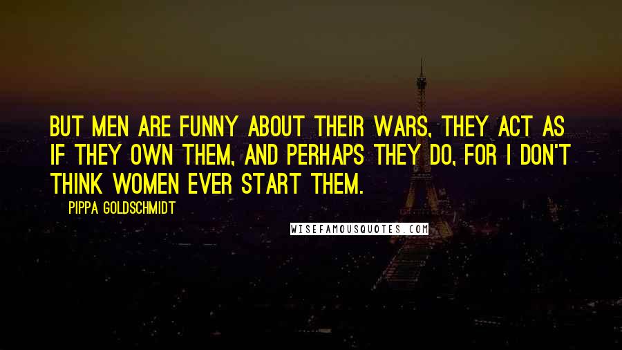 Pippa Goldschmidt Quotes: But men are funny about their wars, they act as if they own them, and perhaps they do, for I don't think women ever start them.