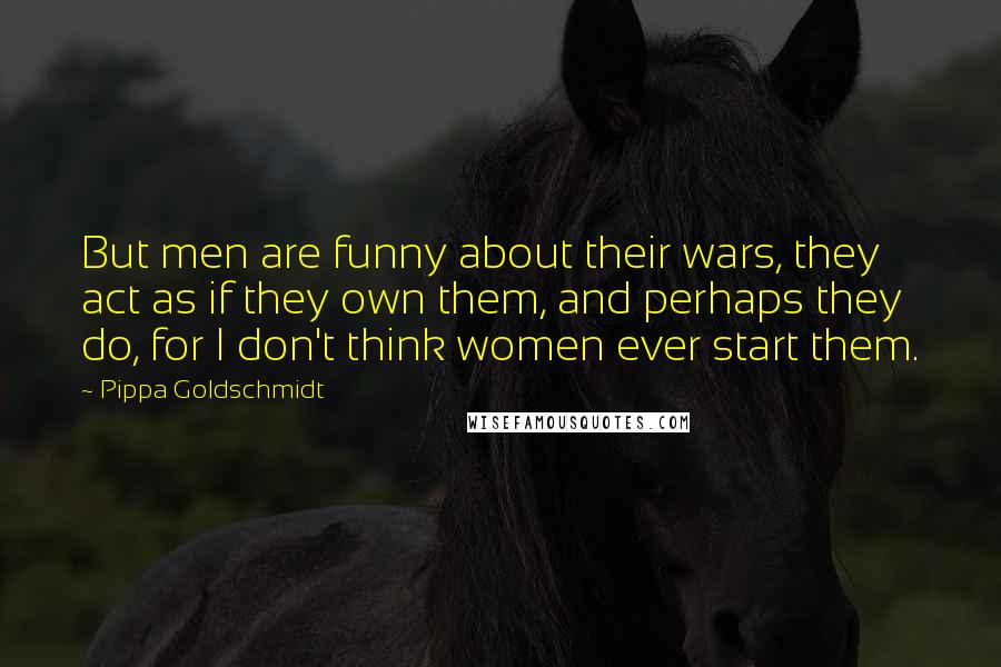 Pippa Goldschmidt Quotes: But men are funny about their wars, they act as if they own them, and perhaps they do, for I don't think women ever start them.