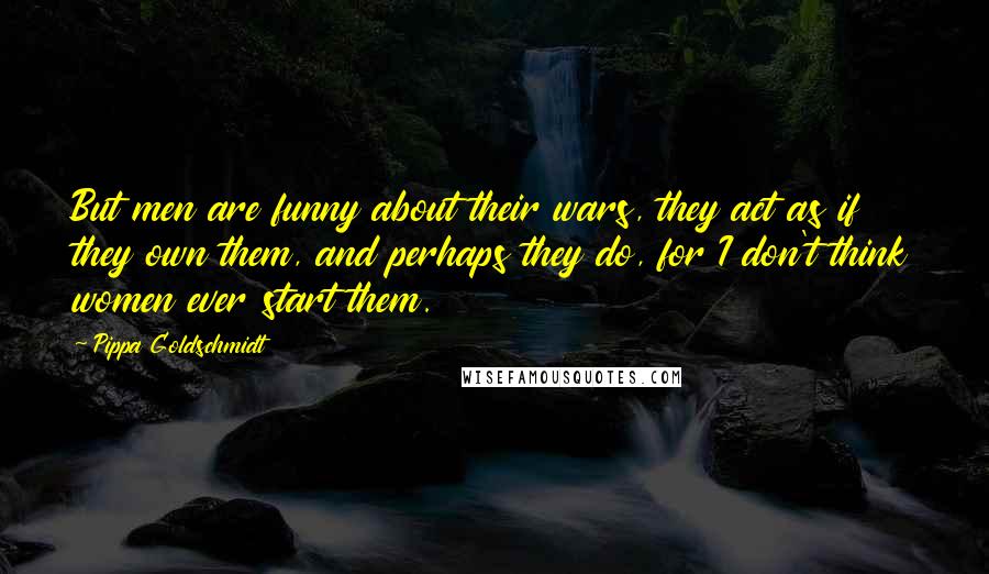 Pippa Goldschmidt Quotes: But men are funny about their wars, they act as if they own them, and perhaps they do, for I don't think women ever start them.