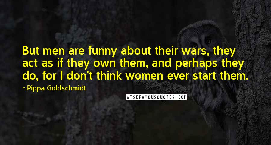 Pippa Goldschmidt Quotes: But men are funny about their wars, they act as if they own them, and perhaps they do, for I don't think women ever start them.