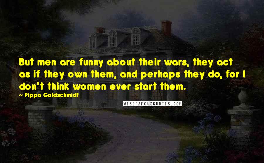 Pippa Goldschmidt Quotes: But men are funny about their wars, they act as if they own them, and perhaps they do, for I don't think women ever start them.