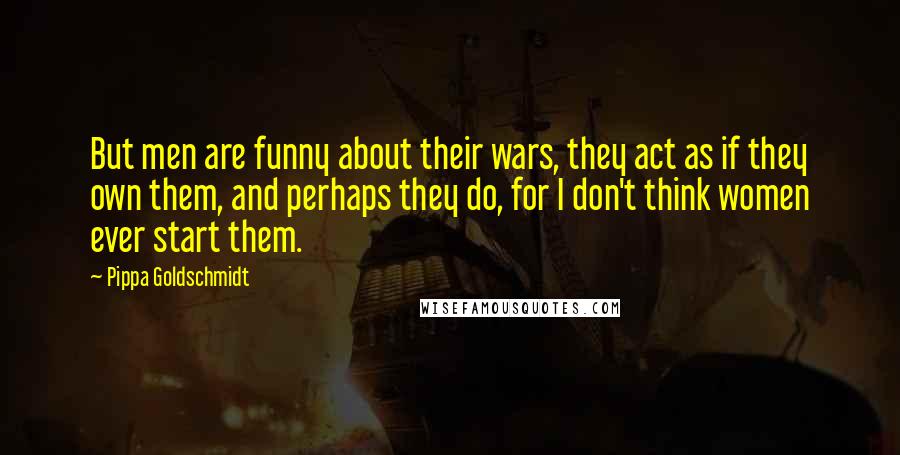 Pippa Goldschmidt Quotes: But men are funny about their wars, they act as if they own them, and perhaps they do, for I don't think women ever start them.