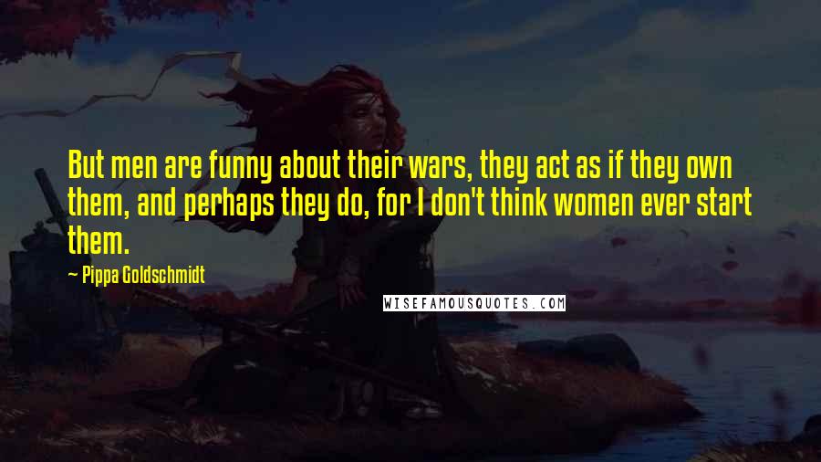 Pippa Goldschmidt Quotes: But men are funny about their wars, they act as if they own them, and perhaps they do, for I don't think women ever start them.