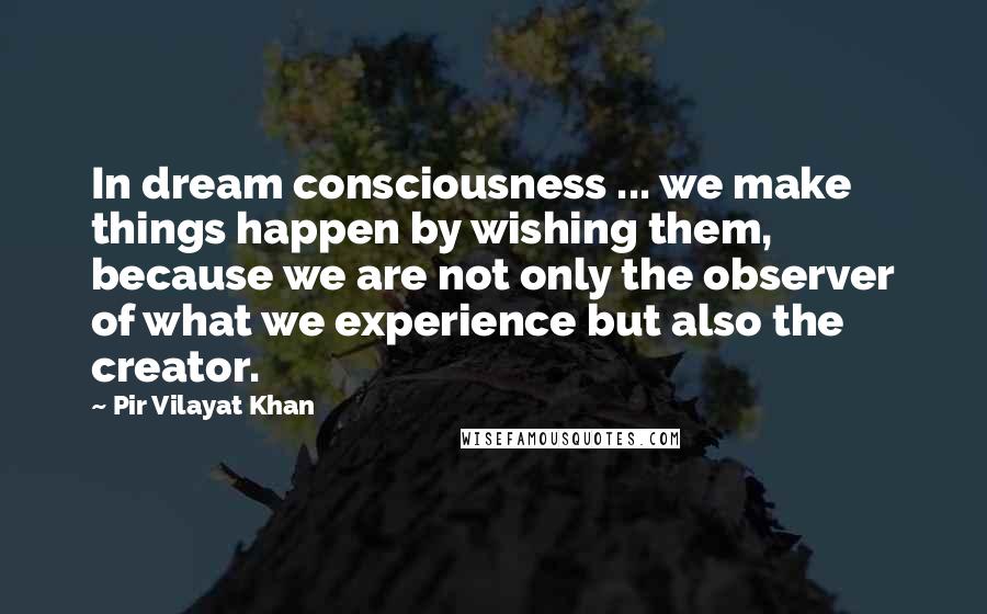 Pir Vilayat Khan Quotes: In dream consciousness ... we make things happen by wishing them, because we are not only the observer of what we experience but also the creator.