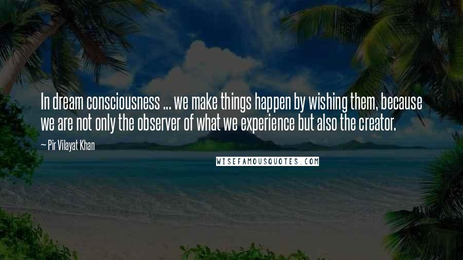 Pir Vilayat Khan Quotes: In dream consciousness ... we make things happen by wishing them, because we are not only the observer of what we experience but also the creator.