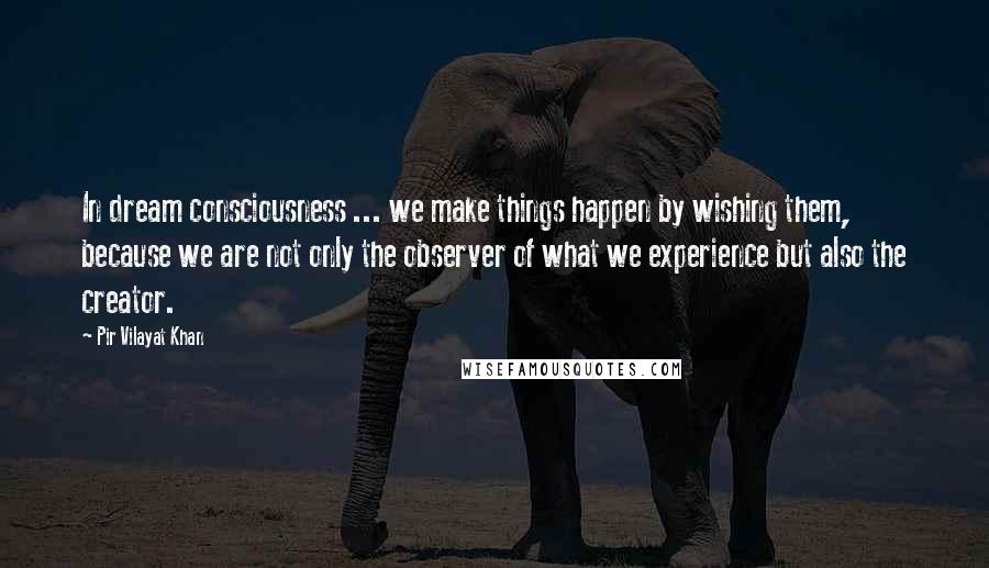 Pir Vilayat Khan Quotes: In dream consciousness ... we make things happen by wishing them, because we are not only the observer of what we experience but also the creator.