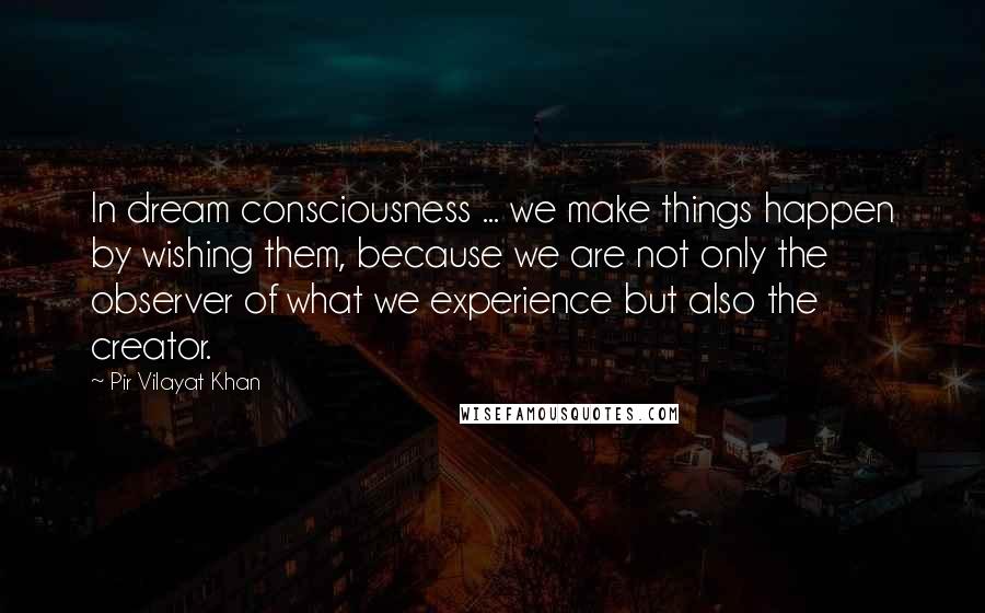 Pir Vilayat Khan Quotes: In dream consciousness ... we make things happen by wishing them, because we are not only the observer of what we experience but also the creator.