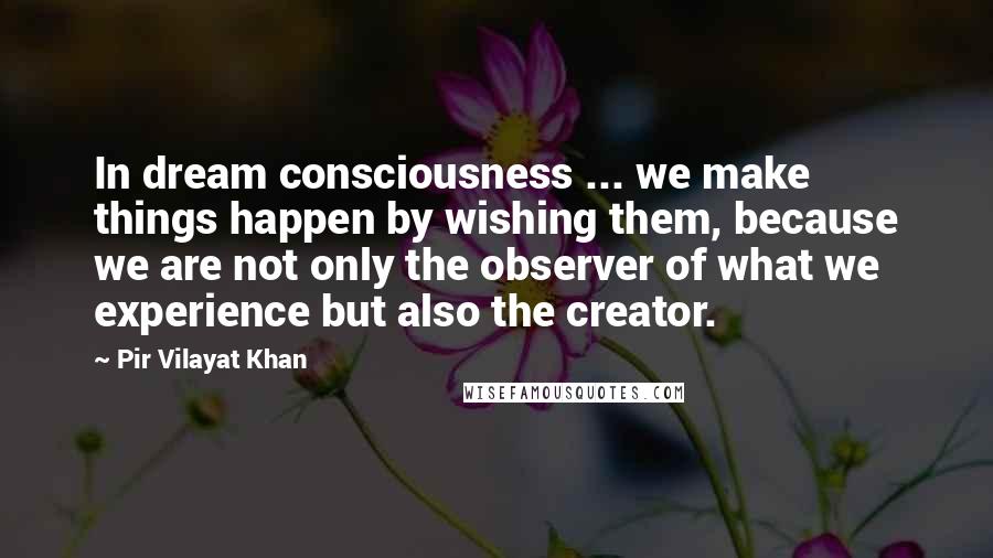 Pir Vilayat Khan Quotes: In dream consciousness ... we make things happen by wishing them, because we are not only the observer of what we experience but also the creator.