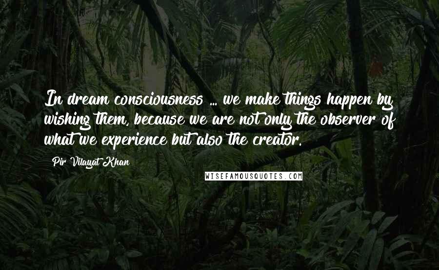 Pir Vilayat Khan Quotes: In dream consciousness ... we make things happen by wishing them, because we are not only the observer of what we experience but also the creator.