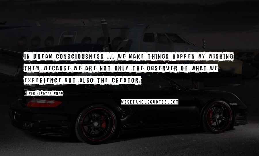 Pir Vilayat Khan Quotes: In dream consciousness ... we make things happen by wishing them, because we are not only the observer of what we experience but also the creator.