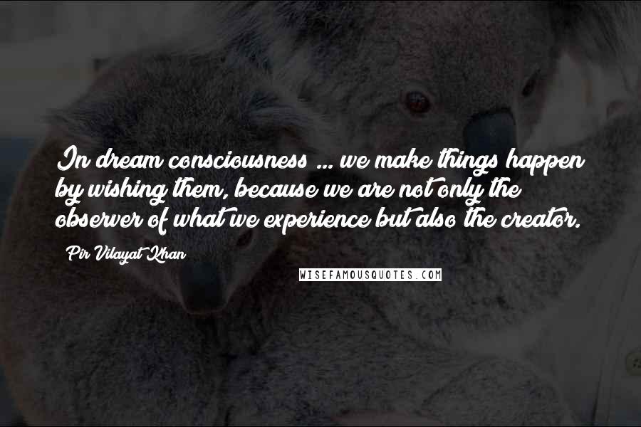 Pir Vilayat Khan Quotes: In dream consciousness ... we make things happen by wishing them, because we are not only the observer of what we experience but also the creator.