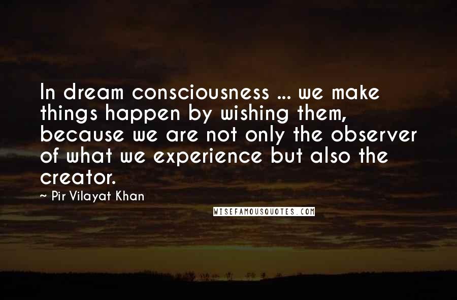 Pir Vilayat Khan Quotes: In dream consciousness ... we make things happen by wishing them, because we are not only the observer of what we experience but also the creator.