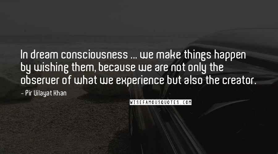 Pir Vilayat Khan Quotes: In dream consciousness ... we make things happen by wishing them, because we are not only the observer of what we experience but also the creator.