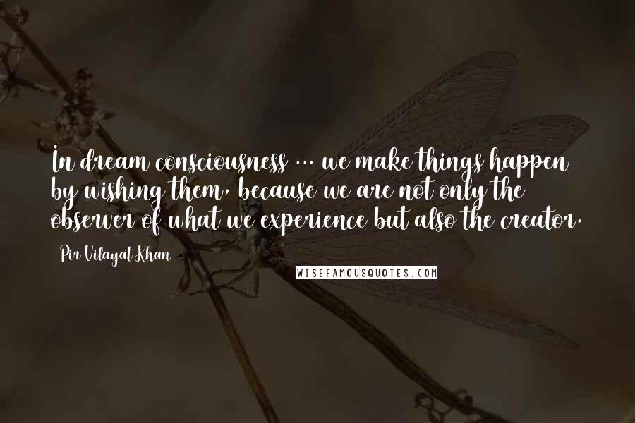 Pir Vilayat Khan Quotes: In dream consciousness ... we make things happen by wishing them, because we are not only the observer of what we experience but also the creator.