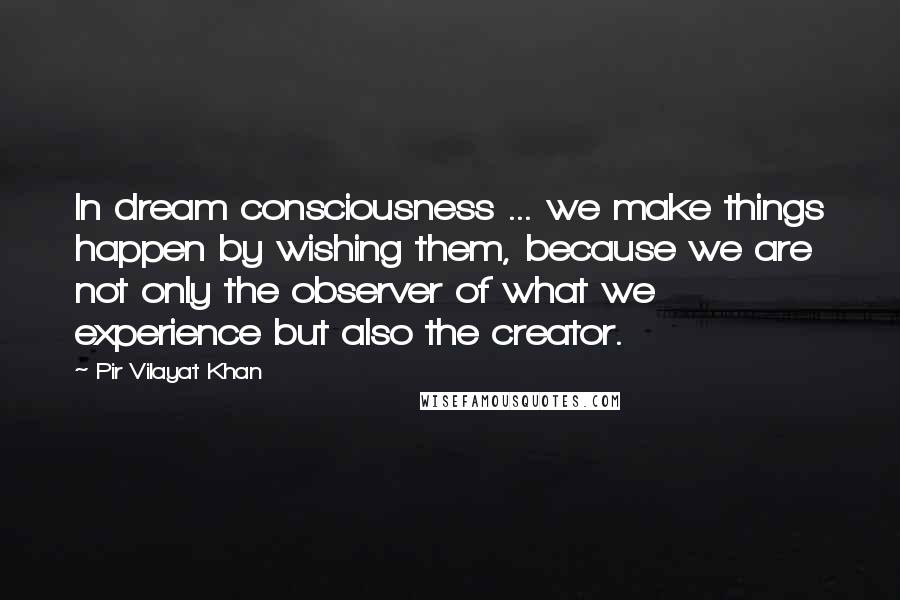 Pir Vilayat Khan Quotes: In dream consciousness ... we make things happen by wishing them, because we are not only the observer of what we experience but also the creator.