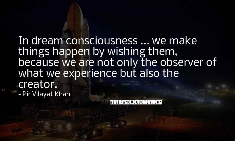 Pir Vilayat Khan Quotes: In dream consciousness ... we make things happen by wishing them, because we are not only the observer of what we experience but also the creator.