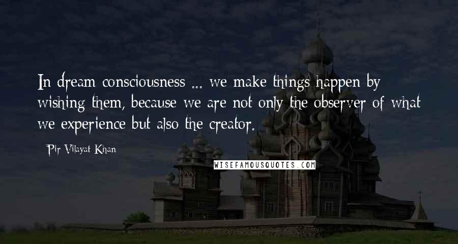 Pir Vilayat Khan Quotes: In dream consciousness ... we make things happen by wishing them, because we are not only the observer of what we experience but also the creator.