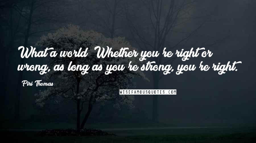 Piri Thomas Quotes: What a world! Whether you're right or wrong, as long as you're strong, you're right.