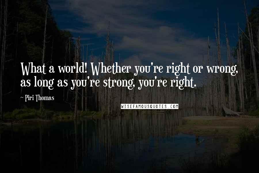 Piri Thomas Quotes: What a world! Whether you're right or wrong, as long as you're strong, you're right.