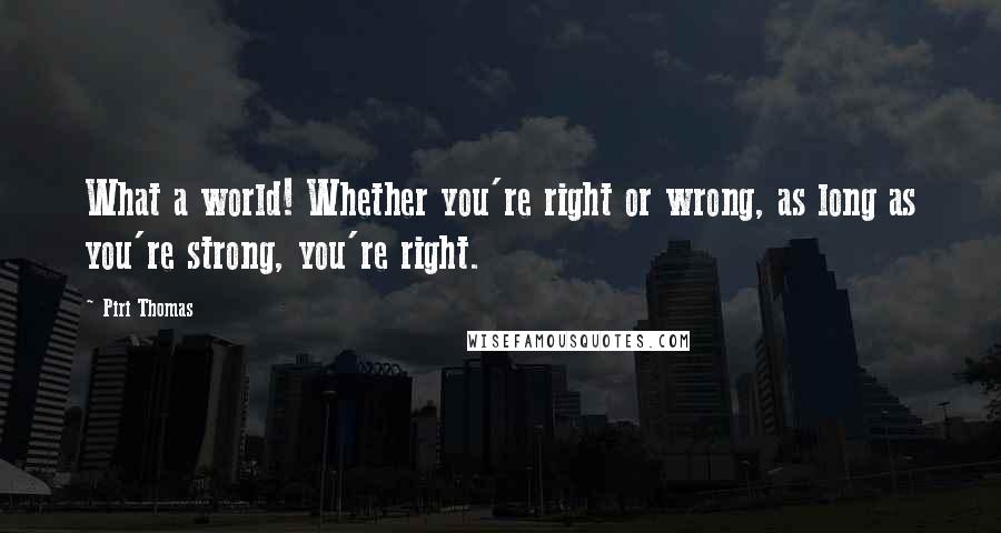 Piri Thomas Quotes: What a world! Whether you're right or wrong, as long as you're strong, you're right.