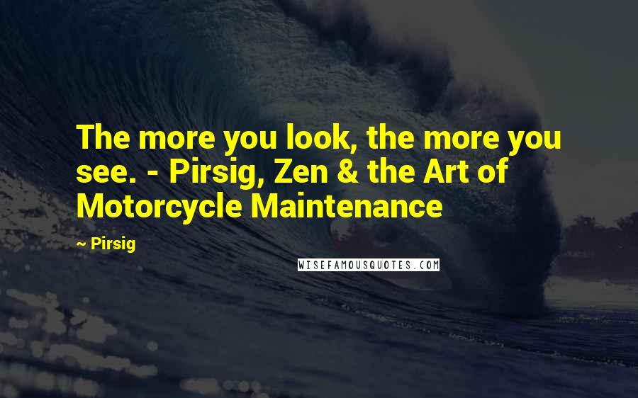 Pirsig Quotes: The more you look, the more you see. - Pirsig, Zen & the Art of Motorcycle Maintenance