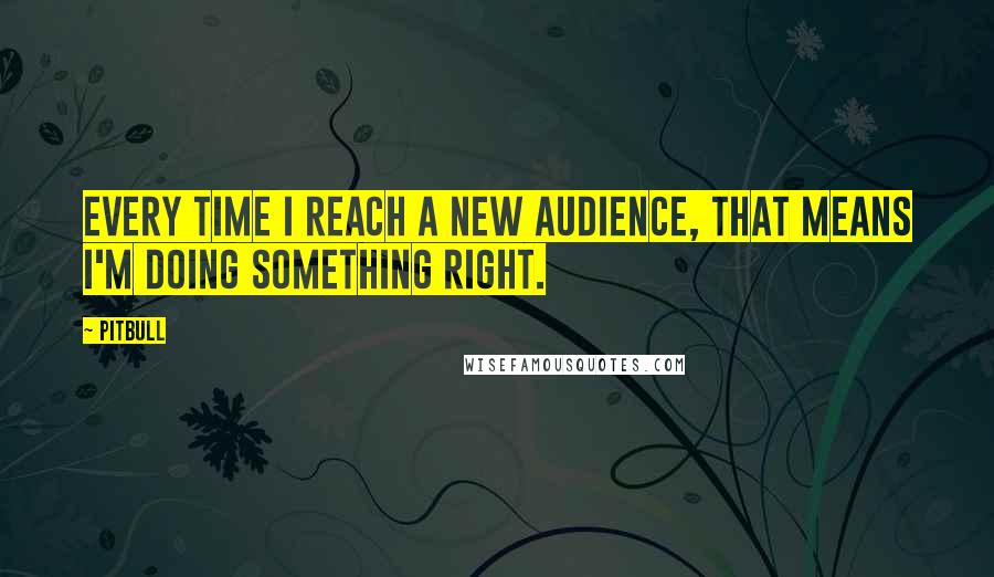 Pitbull Quotes: Every time I reach a new audience, that means I'm doing something right.