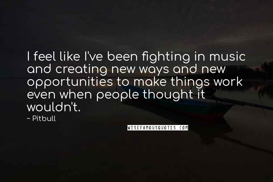 Pitbull Quotes: I feel like I've been fighting in music and creating new ways and new opportunities to make things work even when people thought it wouldn't.