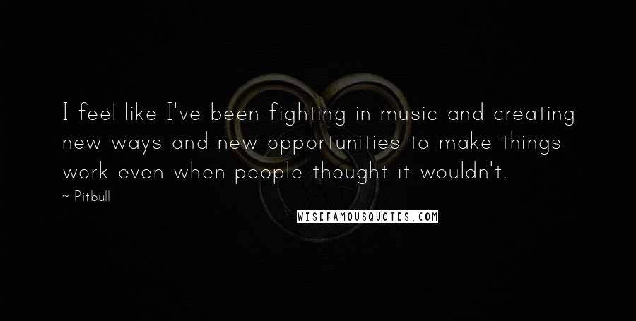 Pitbull Quotes: I feel like I've been fighting in music and creating new ways and new opportunities to make things work even when people thought it wouldn't.