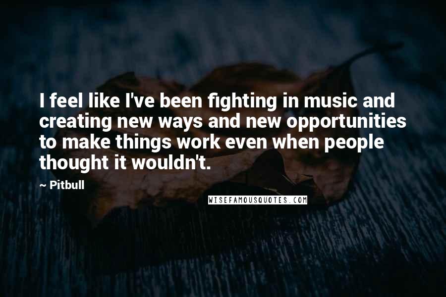 Pitbull Quotes: I feel like I've been fighting in music and creating new ways and new opportunities to make things work even when people thought it wouldn't.