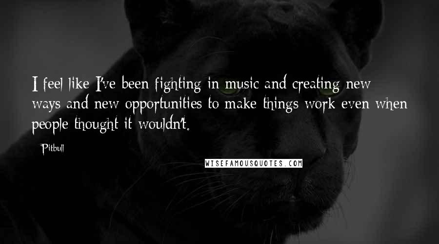 Pitbull Quotes: I feel like I've been fighting in music and creating new ways and new opportunities to make things work even when people thought it wouldn't.