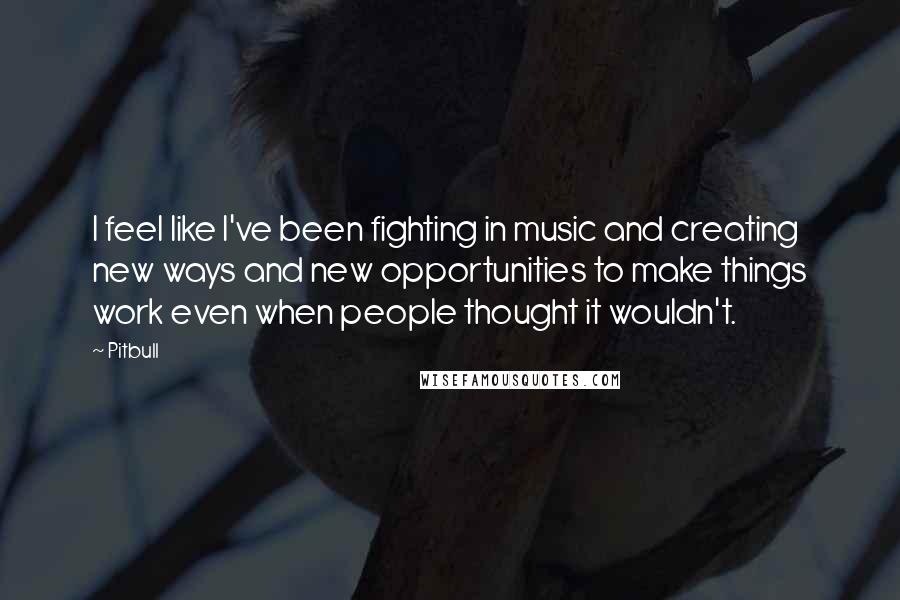 Pitbull Quotes: I feel like I've been fighting in music and creating new ways and new opportunities to make things work even when people thought it wouldn't.