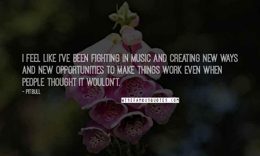 Pitbull Quotes: I feel like I've been fighting in music and creating new ways and new opportunities to make things work even when people thought it wouldn't.