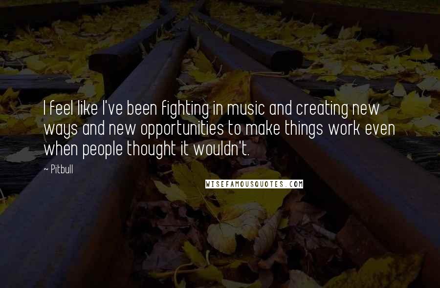 Pitbull Quotes: I feel like I've been fighting in music and creating new ways and new opportunities to make things work even when people thought it wouldn't.