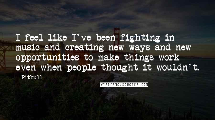 Pitbull Quotes: I feel like I've been fighting in music and creating new ways and new opportunities to make things work even when people thought it wouldn't.