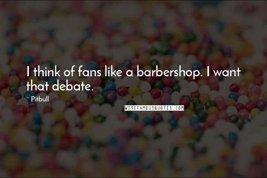 Pitbull Quotes: I think of fans like a barbershop. I want that debate.