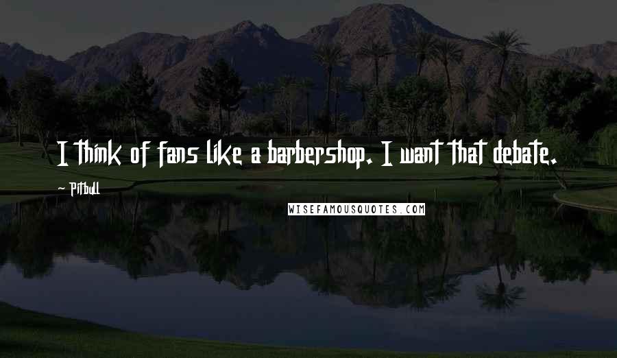 Pitbull Quotes: I think of fans like a barbershop. I want that debate.