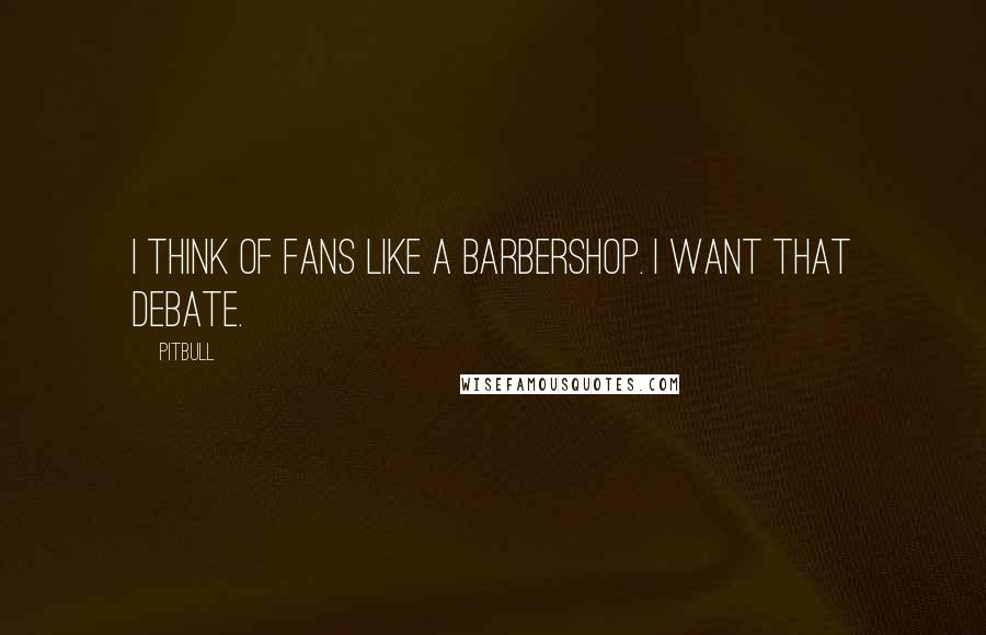 Pitbull Quotes: I think of fans like a barbershop. I want that debate.