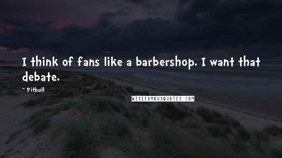 Pitbull Quotes: I think of fans like a barbershop. I want that debate.