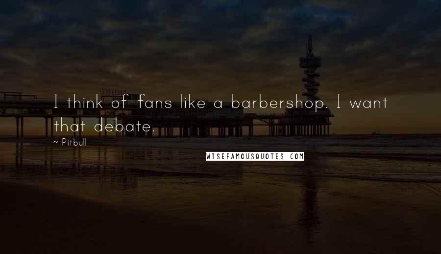 Pitbull Quotes: I think of fans like a barbershop. I want that debate.