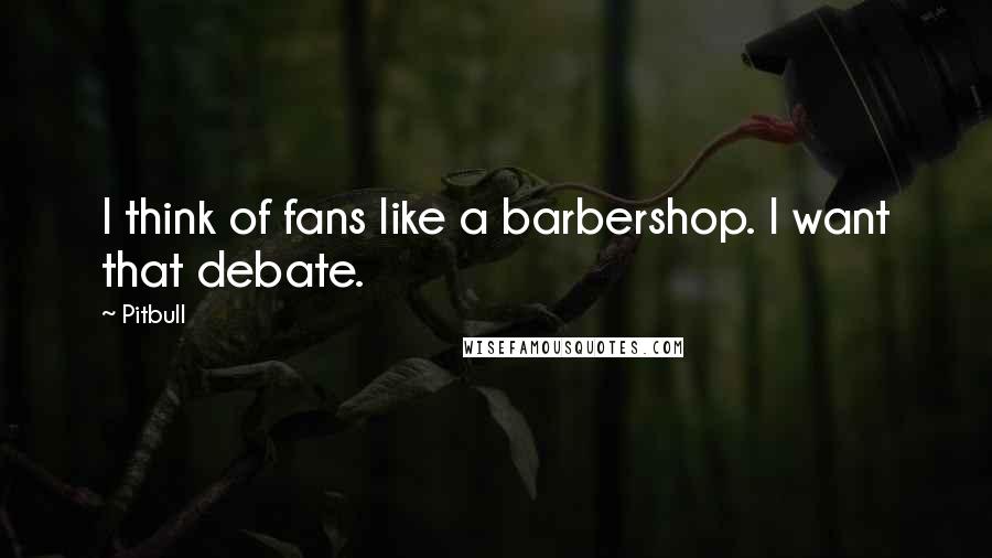 Pitbull Quotes: I think of fans like a barbershop. I want that debate.