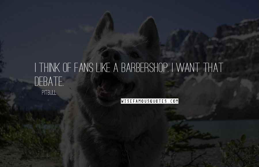 Pitbull Quotes: I think of fans like a barbershop. I want that debate.