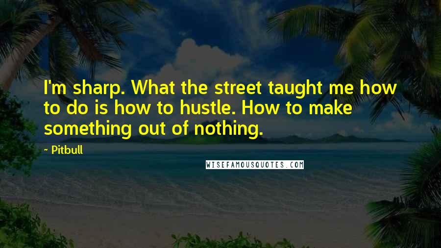 Pitbull Quotes: I'm sharp. What the street taught me how to do is how to hustle. How to make something out of nothing.