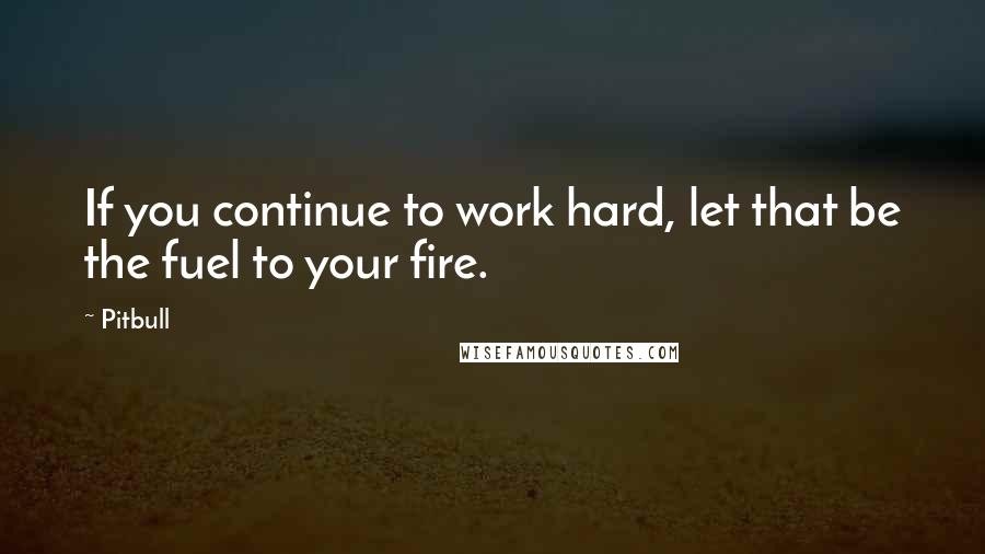 Pitbull Quotes: If you continue to work hard, let that be the fuel to your fire.