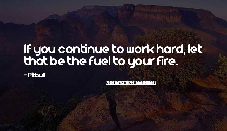 Pitbull Quotes: If you continue to work hard, let that be the fuel to your fire.