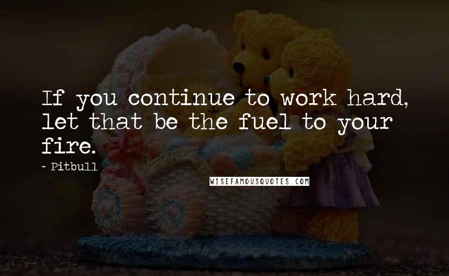 Pitbull Quotes: If you continue to work hard, let that be the fuel to your fire.