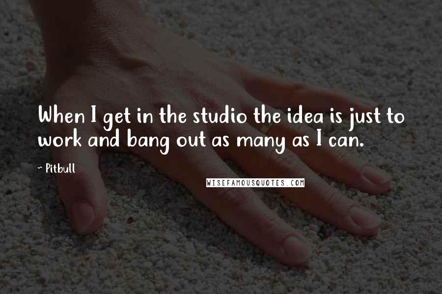 Pitbull Quotes: When I get in the studio the idea is just to work and bang out as many as I can.