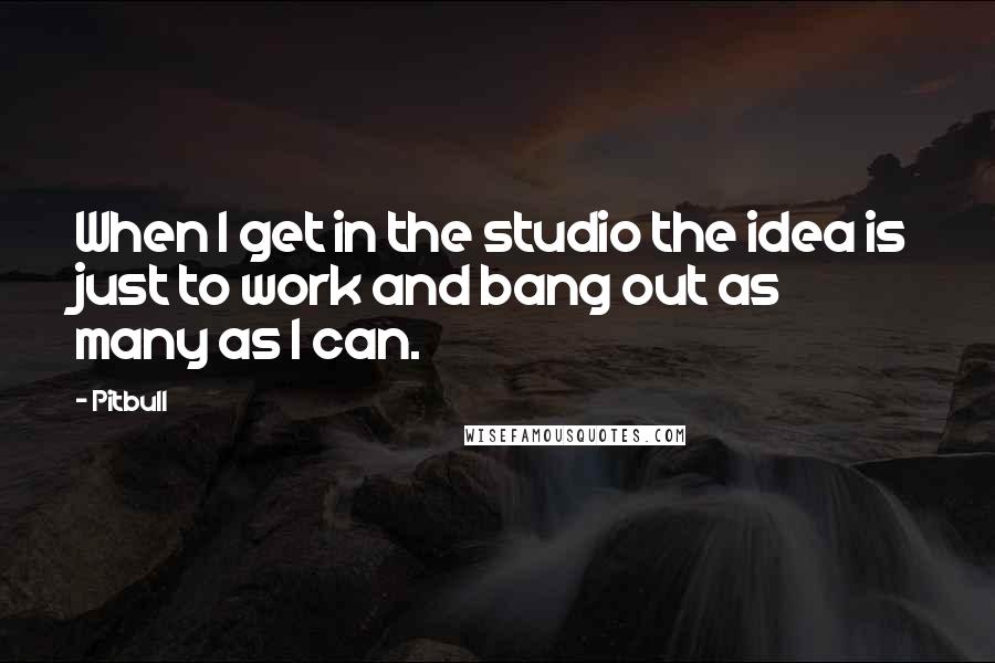 Pitbull Quotes: When I get in the studio the idea is just to work and bang out as many as I can.