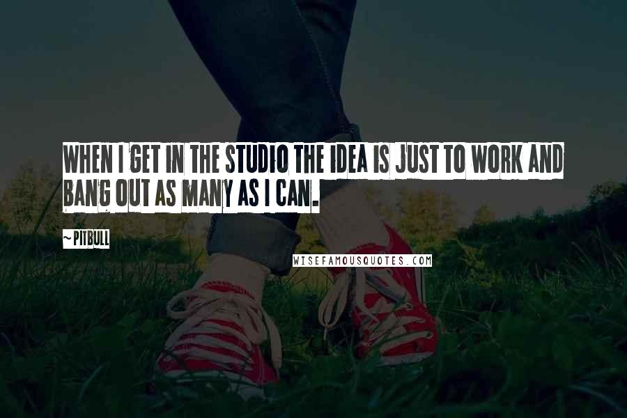 Pitbull Quotes: When I get in the studio the idea is just to work and bang out as many as I can.