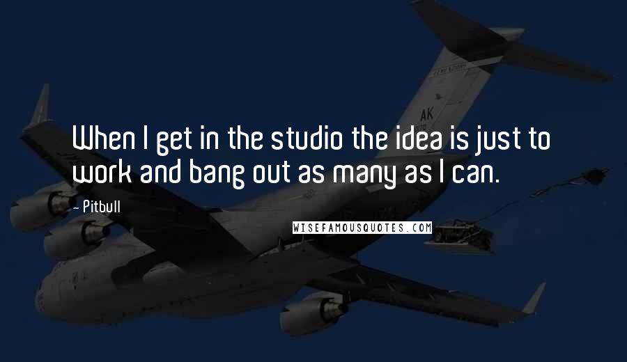 Pitbull Quotes: When I get in the studio the idea is just to work and bang out as many as I can.